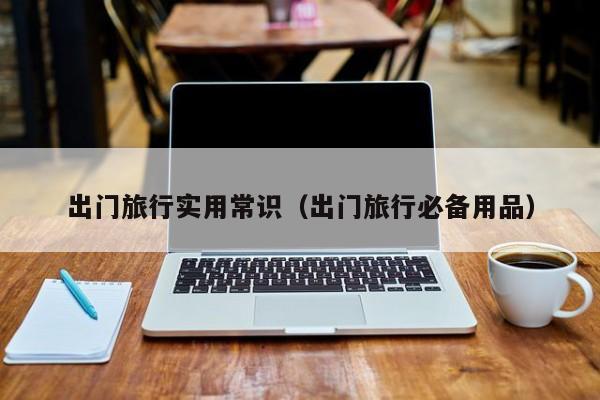 出门旅行实用常识(出门旅行必备用品)