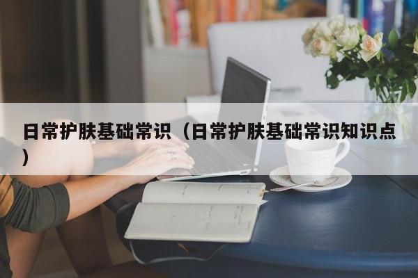 日常护肤基础常识(日常护肤基础常识知识点)
