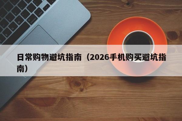 日常购物避坑指南(2026手机购买避坑指南)