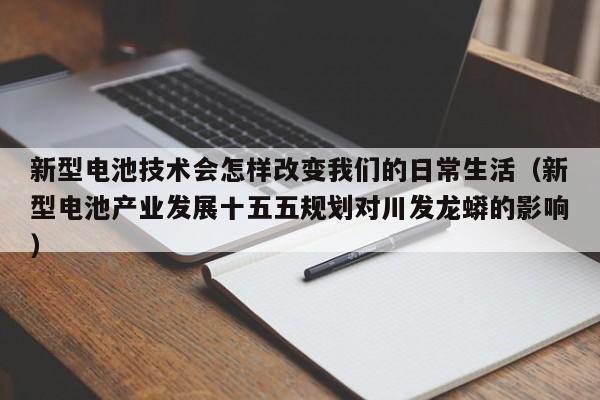 新型电池技术会怎样改变我们的日常生活(新型电池产业发展十五五规划对川发龙蟒的影响)