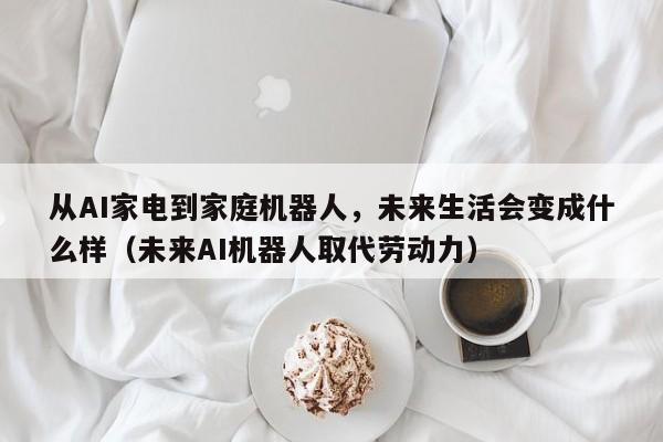 从AI家电到家庭机器人,未来生活会变成什么样(未来AI机器人取代劳动力)