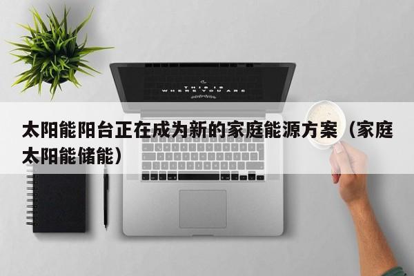 太阳能阳台正在成为新的家庭能源方案(家庭太阳能储能)