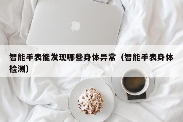 智能手表能发现哪些身体异常(智能手表身体检测)