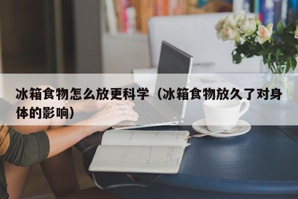 冰箱食物怎么放更科学(冰箱食物放久了对身体的影响)