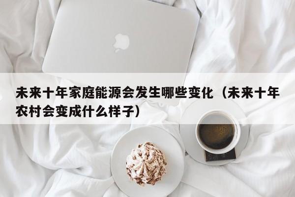 未来十年家庭能源会发生哪些变化(未来十年农村会变成什么样子)