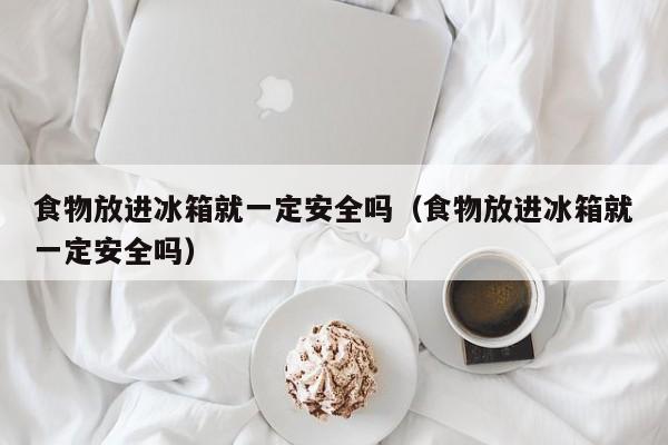 食物放进冰箱就一定安全吗(食物放进冰箱就一定安全吗)