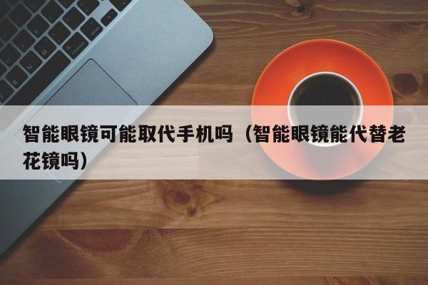智能眼镜可能取代手机吗(智能眼镜能代替老花镜吗)