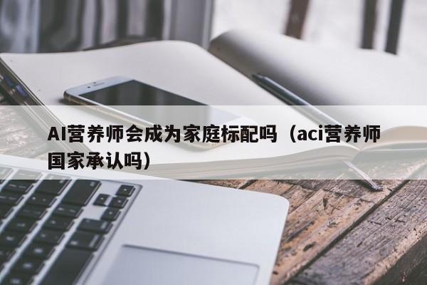 AI营养师会成为家庭标配吗(aci营养师国家承认吗)