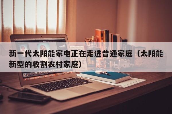 新一代太阳能家电正在走进普通家庭(太阳能新型的收割农村家庭)