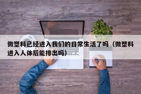 微塑料已经进入我们的日常生活了吗(微塑料进入人体后能排出吗)